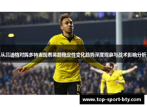 从吕迪格对阵多特表现看英超稳定性变化趋势深度观察与战术影响分析