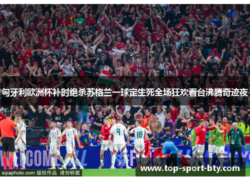 匈牙利欧洲杯补时绝杀苏格兰一球定生死全场狂欢看台沸腾奇迹夜