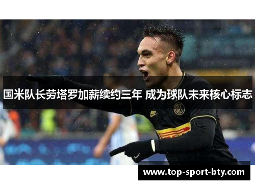 国米队长劳塔罗加薪续约三年 成为球队未来核心标志 国米队长劳塔罗加薪续约三年 成为球队未来核心标志