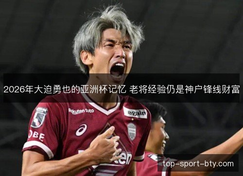 2026年大迫勇也的亚洲杯记忆 老将经验仍是神户锋线财富 2026年大迫勇也的亚洲杯记忆 老将经验仍是神户锋线财富